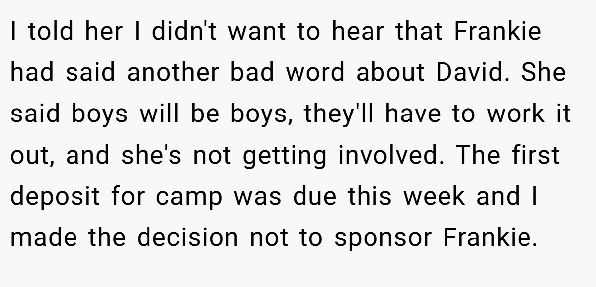 I told her I didn't want to hear that Frankie had said another bad word about David. She said boys will be boys, they'll have to work it out, and she's not getting involved. The first deposit for camp was due this week and I made the decision not to sponsor Frankie.