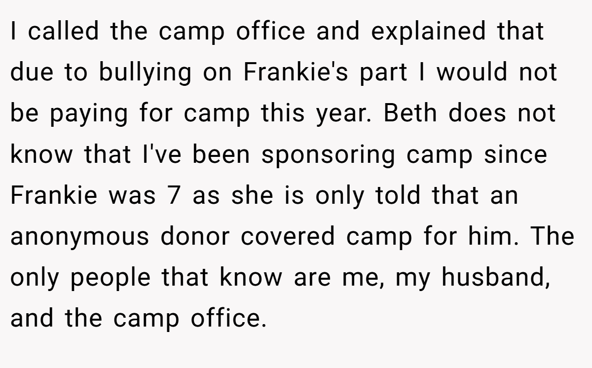 I called the camp office and explained that due to bullying on Frankie's part I would not be paying for camp this year. Beth does not know that I've been sponsoring camp since Frankie was 7 as she is only told that an anonymous donor covered camp for him. The only people that know are me, my husband, and the camp office.