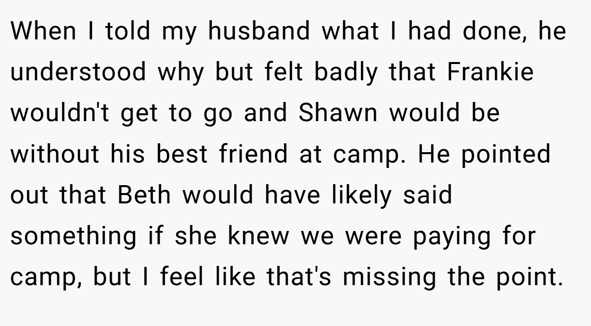 When I told my husband what I had done, he understood why but felt badly that Frankie wouldn't get to go and Shawn would be without his best friend at camp. He pointed out that Beth would have likely said something if she knew we were paying for camp, but I feel like that's missing the point.