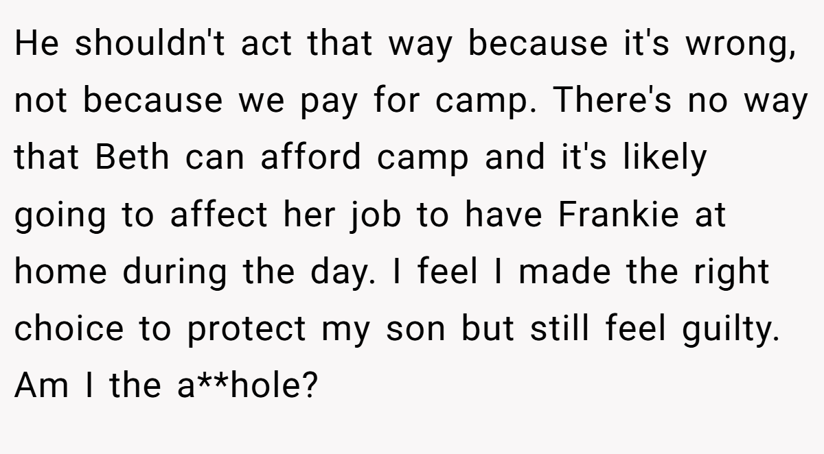 He shouldn't act that way because it's wrong, not because we pay for camp. There's no way that Beth can afford camp and it's likely going to affect her job to have Frankie at home during the day. I feel I made the right choice to protect my son but still feel guilty. Am I the a**hole?