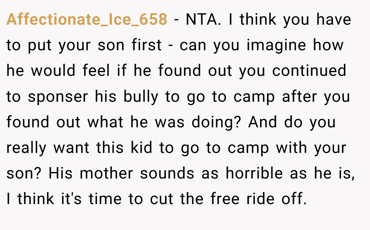 Affectionate_Ice_658 - NTA. I think you have to put your son first - can you imagine how he would feel if he found out you continued to sponser his bully to go to camp after you found out what he was doing? And do you really want this kid to go to camp with your son? His mother sounds as horrible as he is, I think it's time to cut the free ride off.