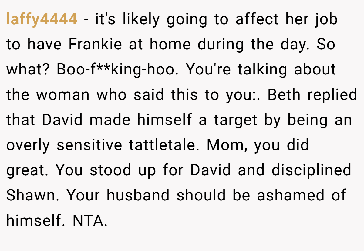 laffy4444 - it's likely going to affect her job to have Frankie at home during the day. So what? Boo-f**king-hoo. You're talking about the woman who said this to you:. Beth replied that David made himself a target by being an overly sensitive tattletale. Mom, you did great. You stood up for David and disciplined Shawn. Your husband should be ashamed of himself. NTA.