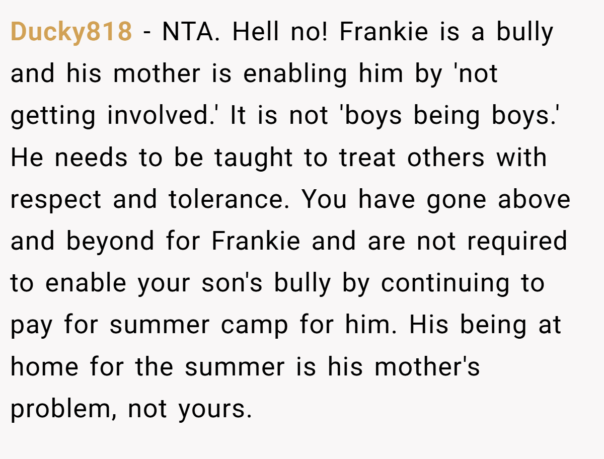 Ducky818 - NTA. Hell no! Frankie is a bully and his mother is enabling him by 'not getting involved.' It is not 'boys being boys.' He needs to be taught to treat others with respect and tolerance. You have gone above and beyond for Frankie and are not required to enable your son's bully by continuing to pay for summer camp for him. His being at home for the summer is his mother's problem, not yours.