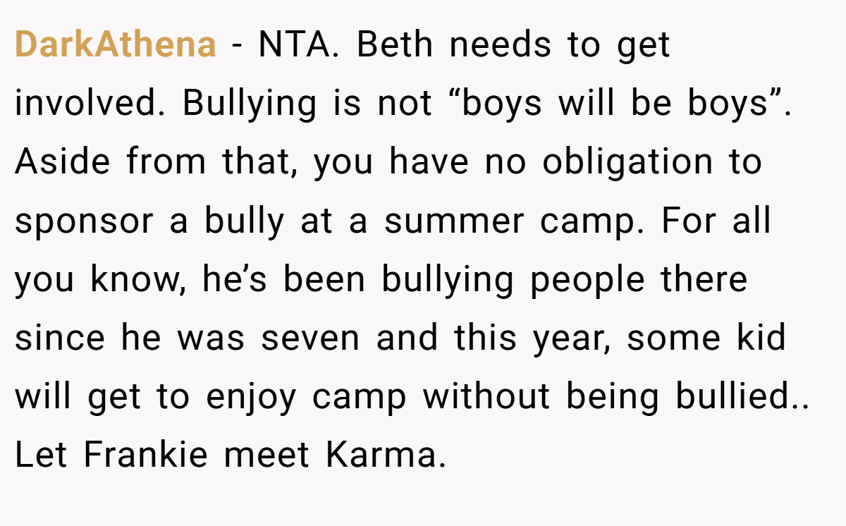 DarkAthena - NTA. Beth needs to get involved. Bullying is not “boys will be boys”. Aside from that, you have no obligation to sponsor a bully at a summer camp. For all you know, he’s been bullying people there since he was seven and this year, some kid will get to enjoy camp without being bullied.. Let Frankie meet Karma.