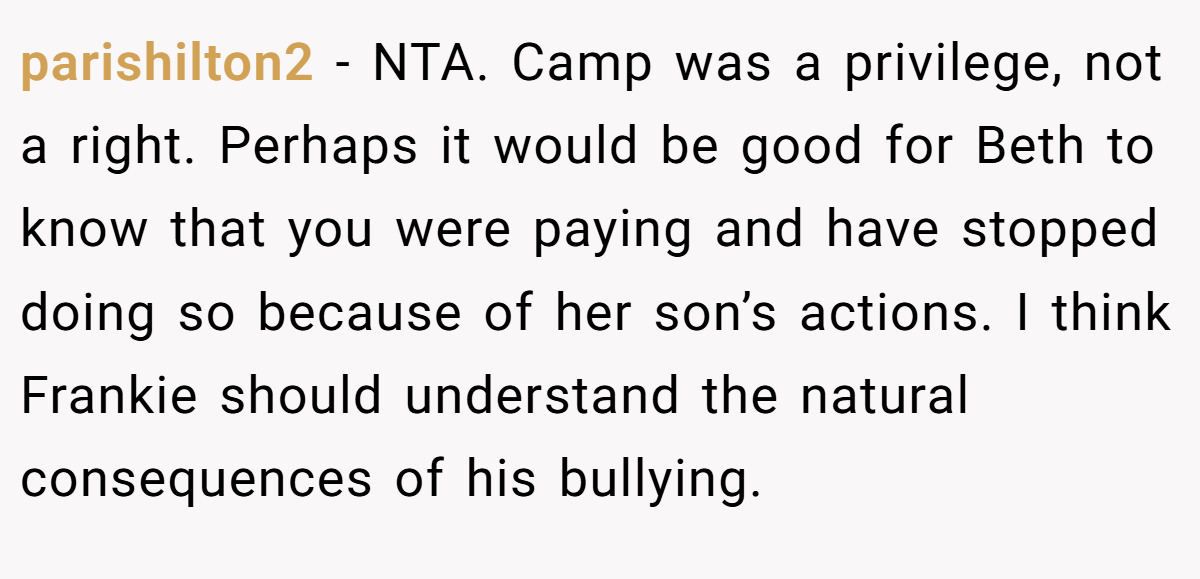 parishilton2 - NTA. Camp was a privilege, not a right. Perhaps it would be good for Beth to know that you were paying and have stopped doing so because of her son’s actions. I think Frankie should understand the natural consequences of his bullying.