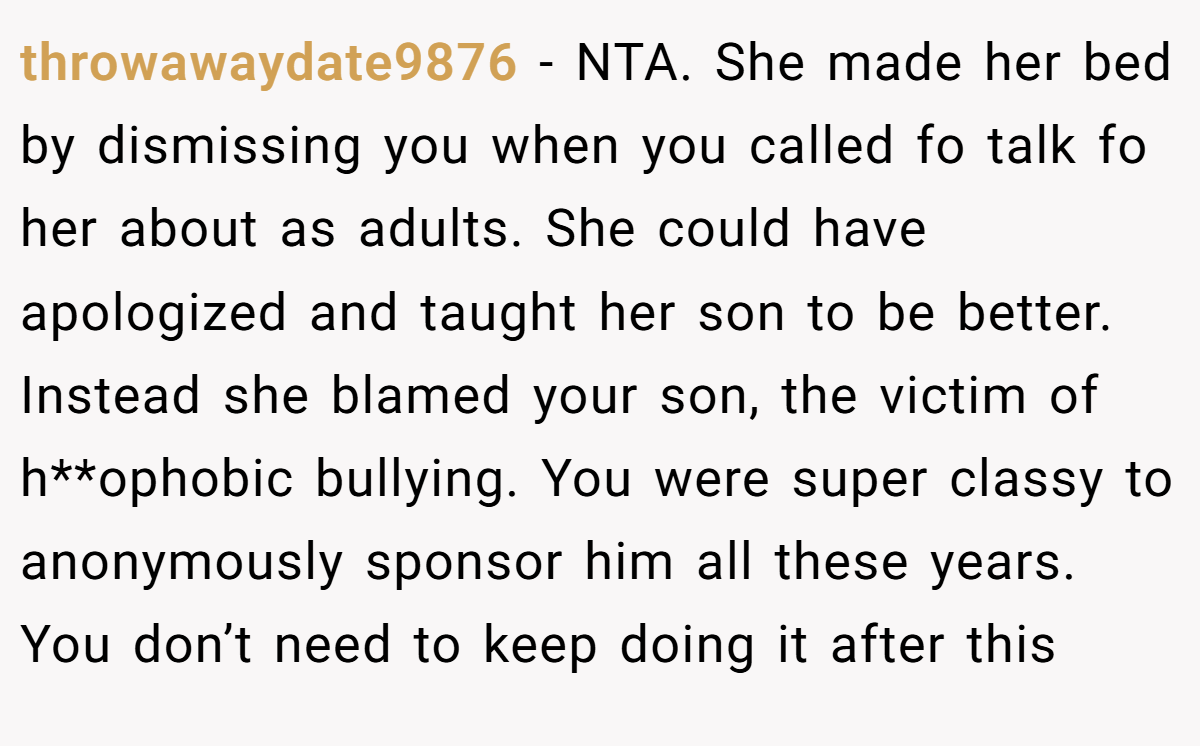 throwawaydate9876 - NTA. She made her bed by dismissing you when you called fo talk fo her about as adults. She could have apologized and taught her son to be better. Instead she blamed your son, the victim of h**ophobic bullying. You were super classy to anonymously sponsor him all these years. You don’t need to keep doing it after this