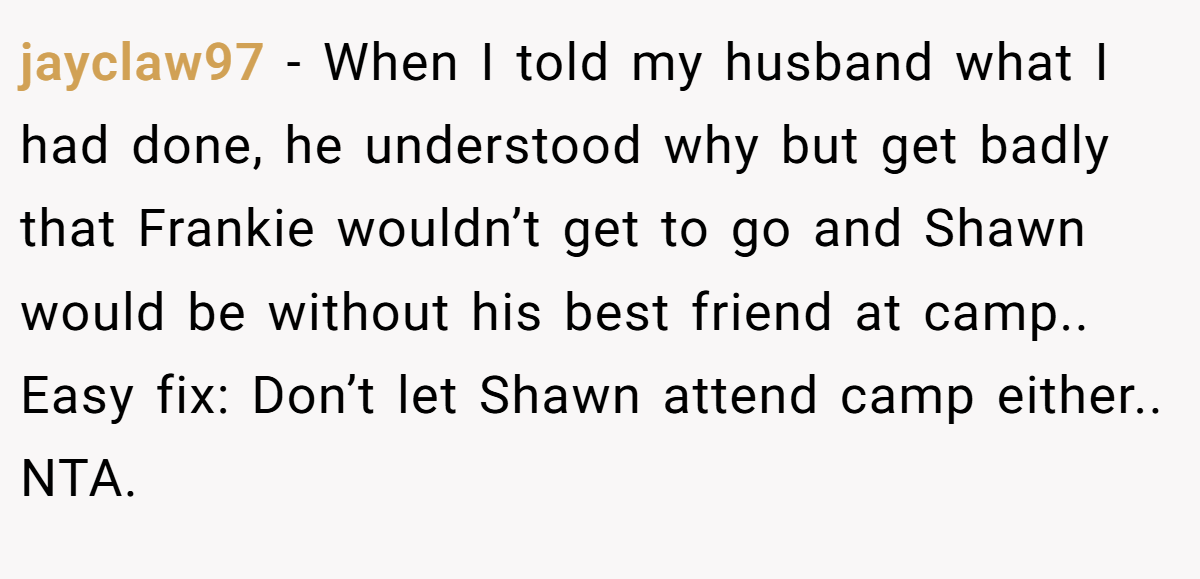 jayclaw97 - When I told my husband what I had done, he understood why but get badly that Frankie wouldn’t get to go and Shawn would be without his best friend at camp.. Easy fix: Don’t let Shawn attend camp either.. NTA.