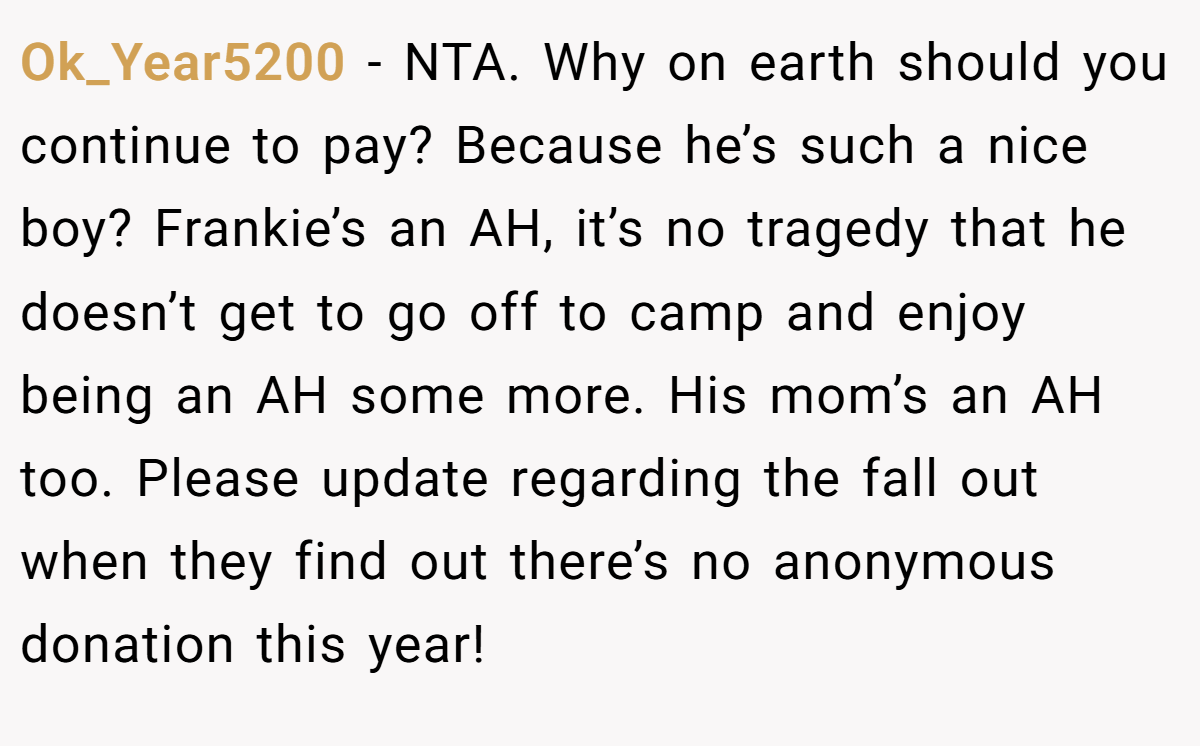 Ok_Year5200 - NTA. Why on earth should you continue to pay? Because he’s such a nice boy? Frankie’s an AH, it’s no tragedy that he doesn’t get to go off to camp and enjoy being an AH some more. His mom’s an AH too. Please update regarding the fall out when they find out there’s no anonymous donation this year!
