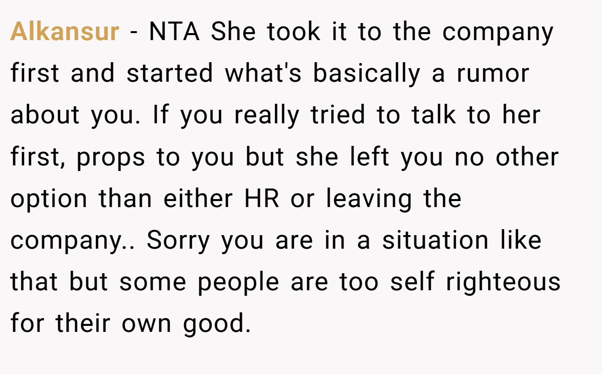 Alkansur − NTA She took it to the company first and started what's basically a rumor about you. If you really tried to talk to her first, props to you but she left you no other option than either HR or leaving the company.. Sorry you are in a situation like that but some people are too self righteous for their own good.