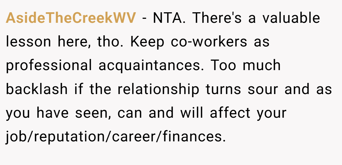 AsideTheCreekWV − NTA. There's a valuable lesson here, tho. Keep co-workers as professional acquaintances. Too much backlash if the relationship turns sour and as you have seen, can and will affect your job/reputation/career/finances.
