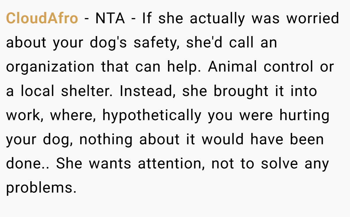 CloudAfro − NTA - If she actually was worried about your dog's safety, she'd call an organization that can help. Animal control or a local shelter. Instead, she brought it into work, where, hypothetically you were hurting your dog, nothing about it would have been done.. She wants attention, not to solve any problems.