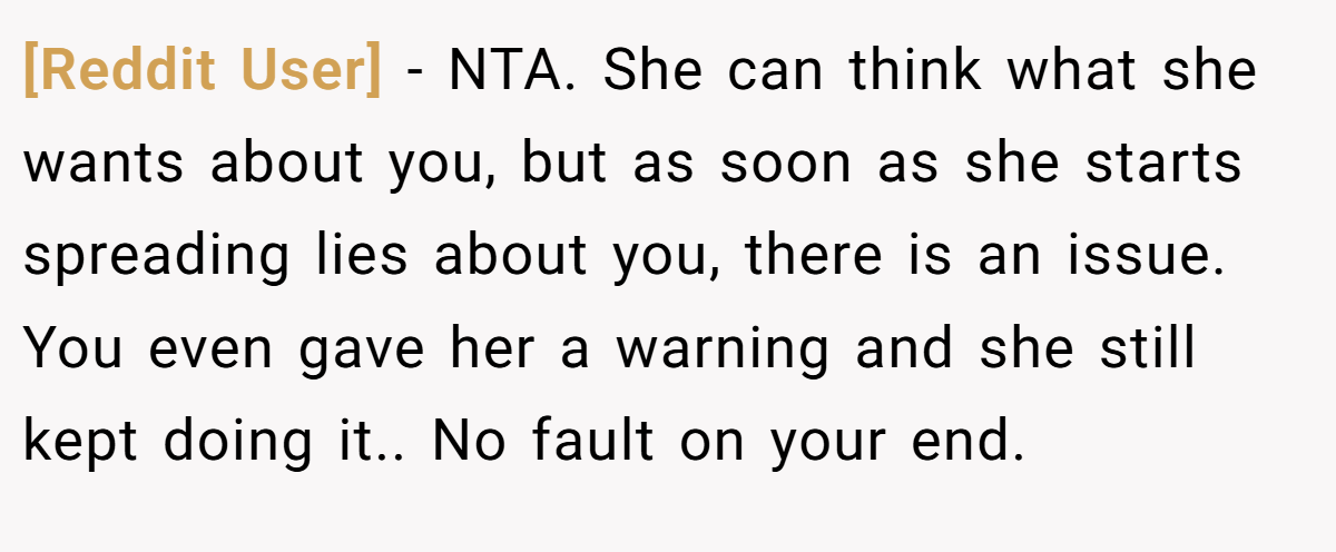 [Reddit User] − NTA. She can think what she wants about you, but as soon as she starts spreading lies about you, there is an issue. You even gave her a warning and she still kept doing it.. No fault on your end.