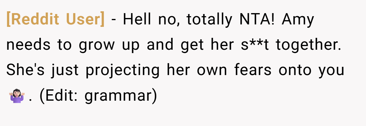 [Reddit User] − Hell no, totally NTA! Amy needs to grow up and get her s**t together. She's just projecting her own fears onto you 🤷🏻‍♀️. (Edit: grammar)