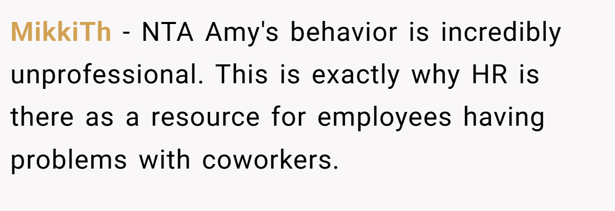 MikkiTh − NTA Amy's behavior is incredibly unprofessional. This is exactly why HR is there as a resource for employees having problems with coworkers.