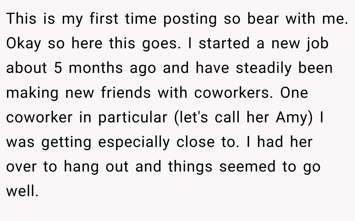 This is my first time posting so bear with me. Okay so here this goes. I started a new job about 5 months ago and have steadily been making new friends with coworkers. One coworker in particular (let's call her Amy) I was getting especially close to. I had her over to hang out and things seemed to go well.