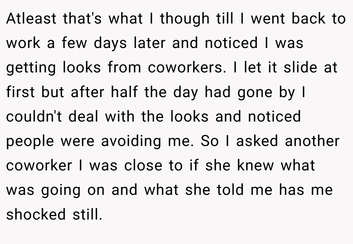 Atleast that's what I though till I went back to work a few days later and noticed I was getting looks from coworkers. I let it slide at first but after half the day had gone by I couldn't deal with the looks and noticed people were avoiding me. So I asked another coworker I was close to if she knew what was going on and what she told me has me shocked still.