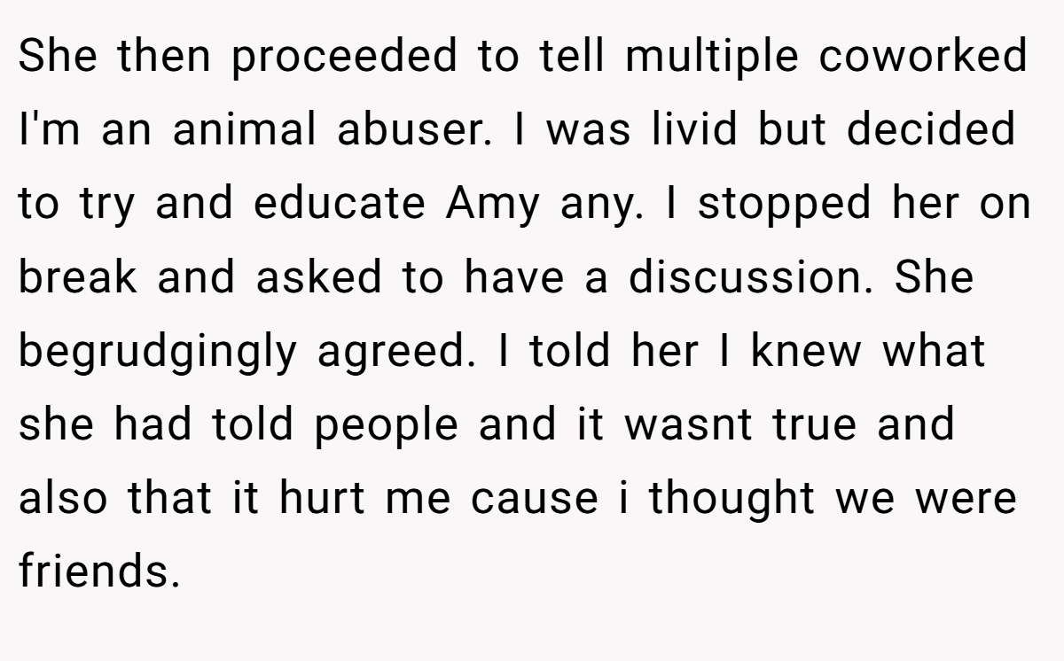 She then proceeded to tell multiple coworked I'm an animal abuser. I was livid but decided to try and educate Amy any. I stopped her on break and asked to have a discussion. She begrudgingly agreed. I told her I knew what she had told people and it wasnt true and also that it hurt me cause i thought we were friends.