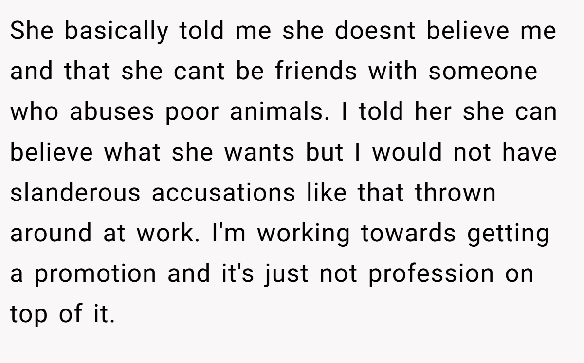 She basically told me she doesnt believe me and that she cant be friends with someone who abuses poor animals. I told her she can believe what she wants but I would not have slanderous accusations like that thrown around at work. I'm working towards getting a promotion and it's just not profession on top of it.