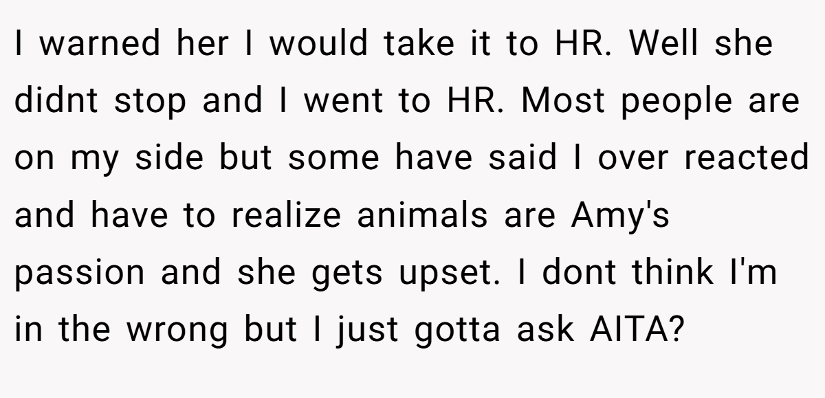 I warned her I would take it to HR. Well she didnt stop and I went to HR. Most people are on my side but some have said I over reacted and have to realize animals are Amy's passion and she gets upset. I dont think I'm in the wrong but I just gotta ask AITA?