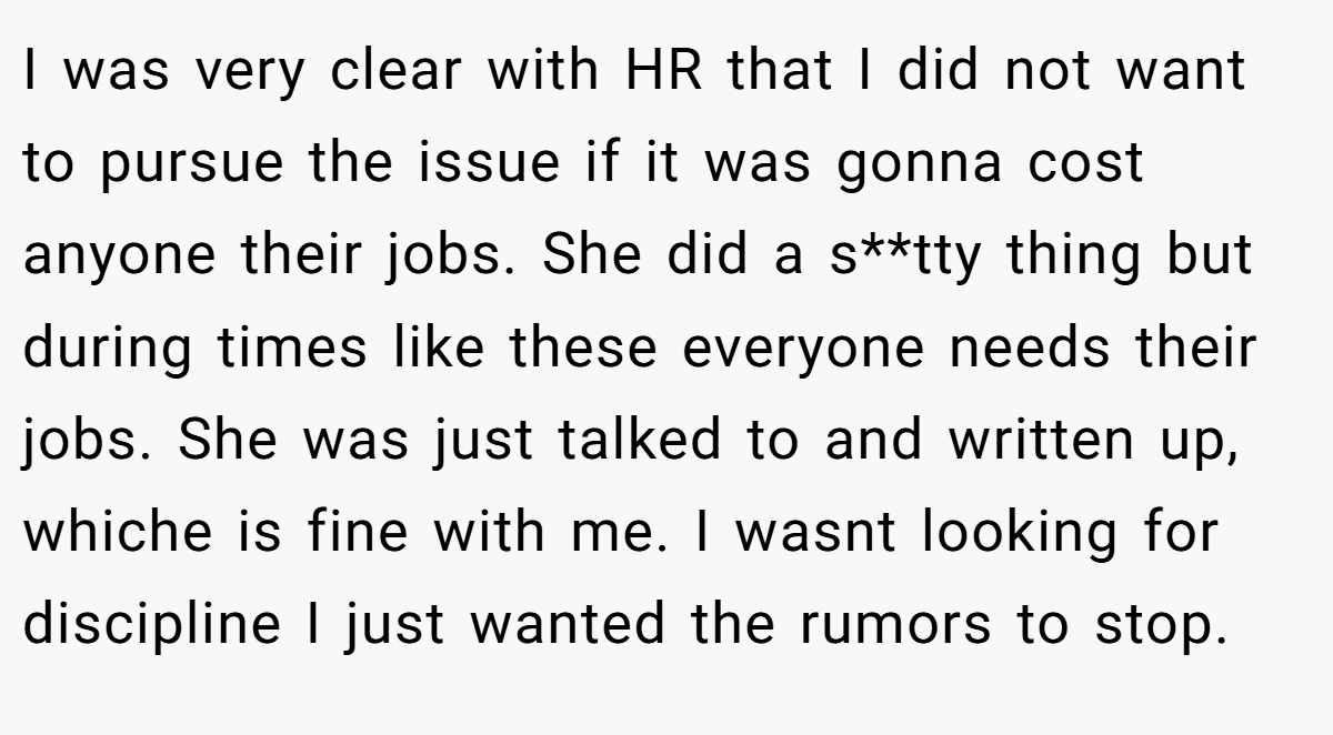 I was very clear with HR that I did not want to pursue the issue if it was gonna cost anyone their jobs. She did a s**tty thing but during times like these everyone needs their jobs. She was just talked to and written up, whiche is fine with me. I wasnt looking for discipline I just wanted the rumors to stop.