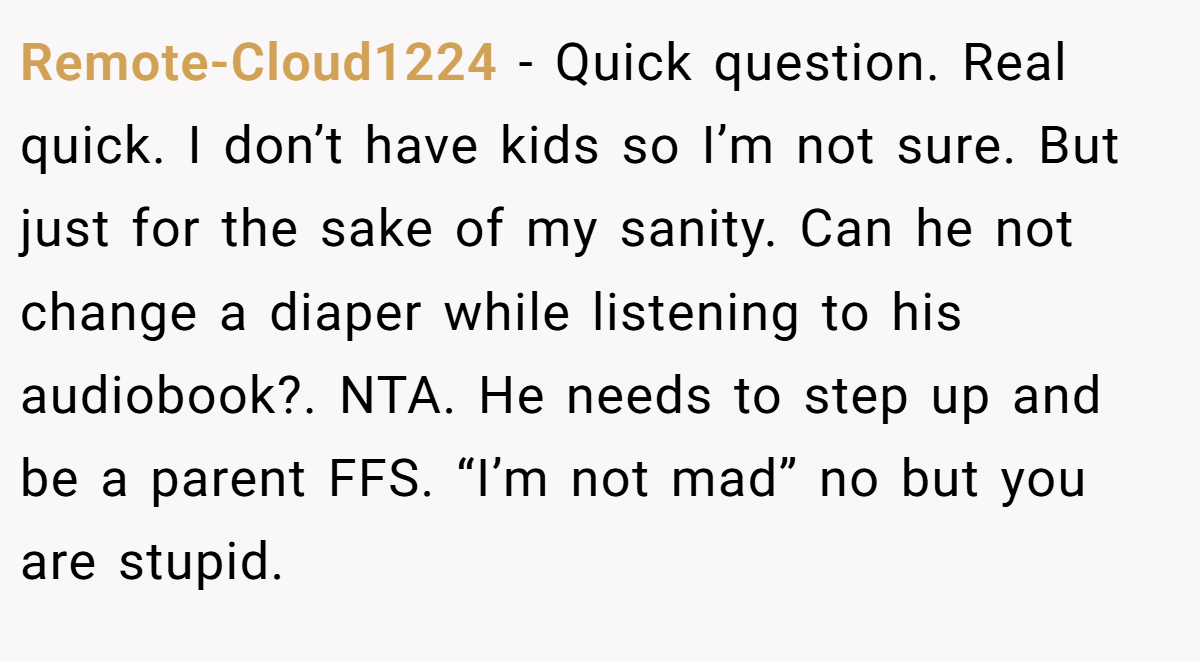 Remote-Cloud1224 − Quick question. Real quick. I don’t have kids so I’m not sure. But just for the sake of my sanity. Can he not change a diaper while listening to his audiobook?. NTA. He needs to step up and be a parent FFS. “I’m not mad” no but you are stupid.