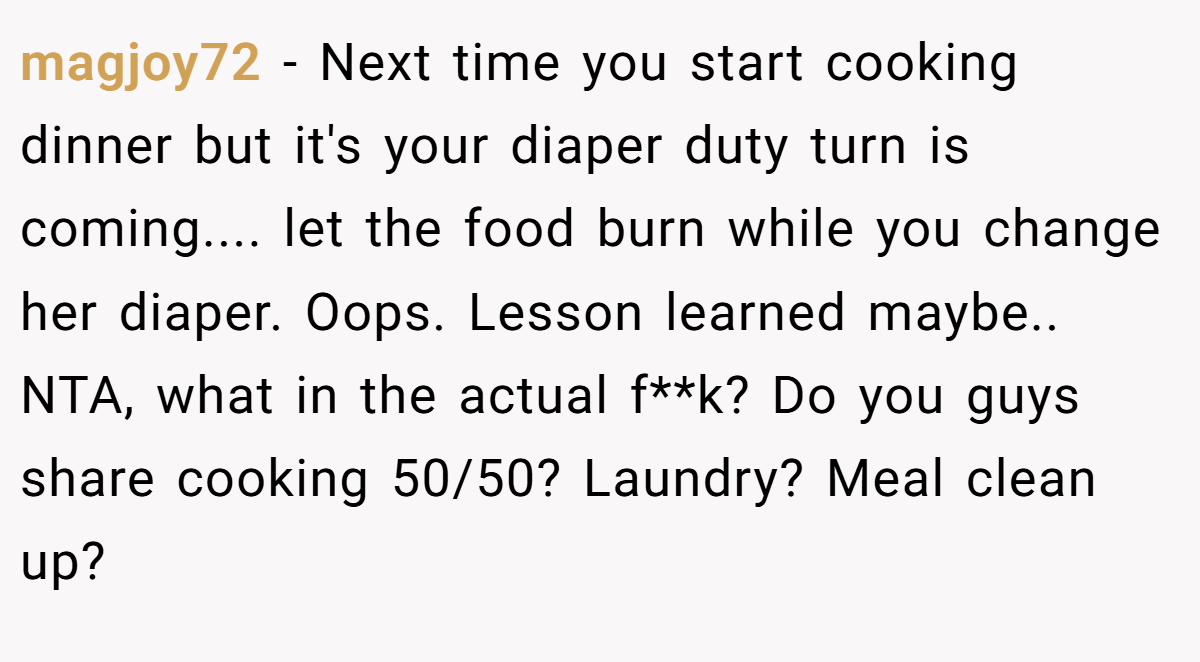 magjoy72 − Next time you start cooking dinner but it's your diaper duty turn is coming.... let the food burn while you change her diaper. Oops. Lesson learned maybe.. NTA, what in the actual f**k? Do you guys share cooking 50/50? Laundry? Meal clean up?