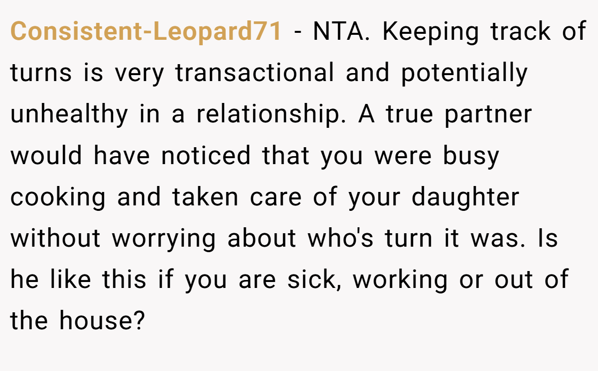 Consistent-Leopard71 − NTA. Keeping track of turns is very transactional and potentially unhealthy in a relationship. A true partner would have noticed that you were busy cooking and taken care of your daughter without worrying about who's turn it was. Is he like this if you are sick, working or out of the house?