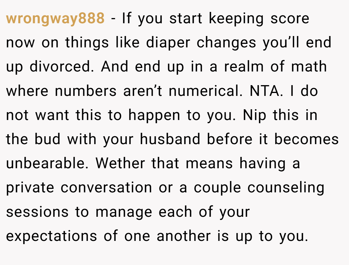 wrongway888 − If you start keeping score now on things like diaper changes you’ll end up divorced. And end up in a realm of math where numbers aren’t numerical. NTA. I do not want this to happen to you. Nip this in the bud with your husband before it becomes unbearable. Wether that means having a private conversation or a couple counseling sessions to manage each of your expectations of one another is up to you.