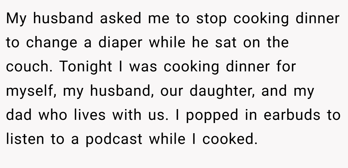 My husband asked me to stop cooking dinner to change a diaper while he sat on the couch. Tonight I was cooking dinner for myself, my husband, our daughter, and my dad who lives with us. I popped in earbuds to listen to a podcast while I cooked.