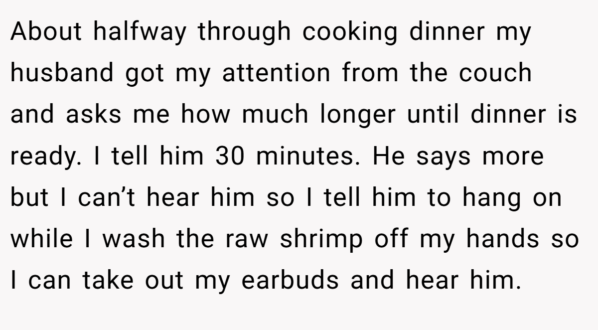 About halfway through cooking dinner my husband got my attention from the couch and asks me how much longer until dinner is ready. I tell him 30 minutes. He says more but I can’t hear him so I tell him to hang on while I wash the raw shrimp off my hands so I can take out my earbuds and hear him.