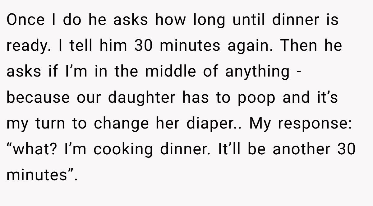 Once I do he asks how long until dinner is ready. I tell him 30 minutes again. Then he asks if I’m in the middle of anything - because our daughter has to poop and it’s my turn to change her diaper.. My response: “what? I’m cooking dinner. It’ll be another 30 minutes”.
