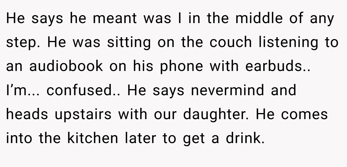 He says he meant was I in the middle of any step. He was sitting on the couch listening to an audiobook on his phone with earbuds.. I’m... confused.. He says nevermind and heads upstairs with our daughter. He comes into the kitchen later to get a drink.