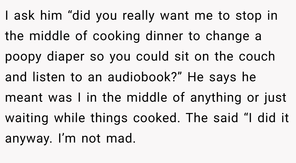 I ask him “did you really want me to stop in the middle of cooking dinner to change a poopy diaper so you could sit on the couch and listen to an audiobook?” He says he meant was I in the middle of anything or just waiting while things cooked. The said “I did it anyway. I’m not mad.
