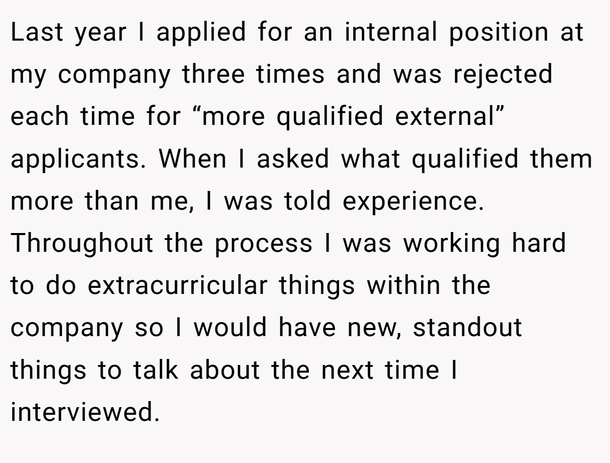 Last year I applied for an internal position at my company three times and was rejected each time for “more qualified external” applicants. When I asked what qualified them more than me, I was told experience. Throughout the process I was working hard to do extracurricular things within the company so I would have new, standout things to talk about the next time I interviewed.