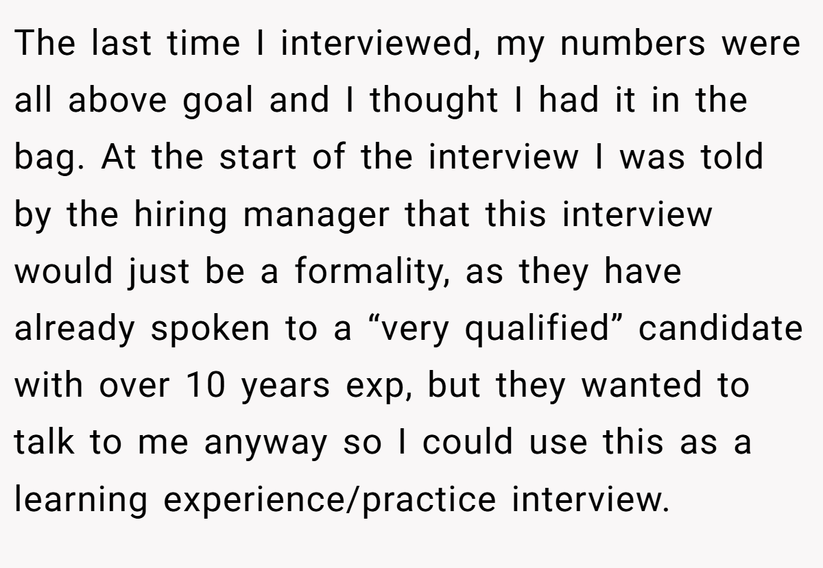 The last time I interviewed, my numbers were all above goal and I thought I had it in the bag. At the start of the interview I was told by the hiring manager that this interview would just be a formality, as they have already spoken to a “very qualified” candidate with over 10 years exp, but they wanted to talk to me anyway so I could use this as a learning experience/practice interview.
