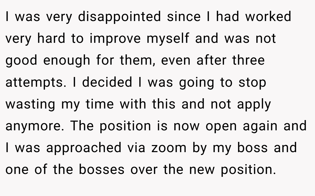I was very disappointed since I had worked very hard to improve myself and was not good enough for them, even after three attempts. I decided I was going to stop wasting my time with this and not apply anymore. The position is now open again and I was approached via zoom by my boss and one of the bosses over the new position.