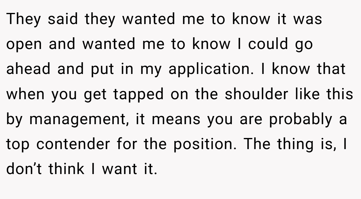 They said they wanted me to know it was open and wanted me to know I could go ahead and put in my application. I know that when you get tapped on the shoulder like this by management, it means you are probably a top contender for the position. The thing is, I don’t think I want it.