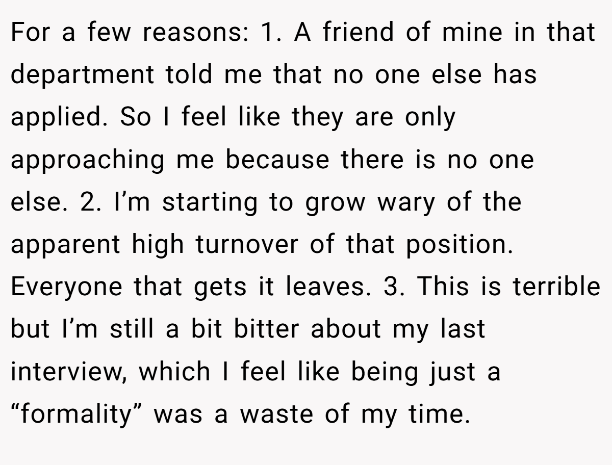 For a few reasons: 1. A friend of mine in that department told me that no one else has applied. So I feel like they are only approaching me because there is no one else. 2. I’m starting to grow wary of the apparent high turnover of that position. Everyone that gets it leaves. 3. This is terrible but I’m still a bit bitter about my last interview, which I feel like being just a “formality” was a waste of my time.