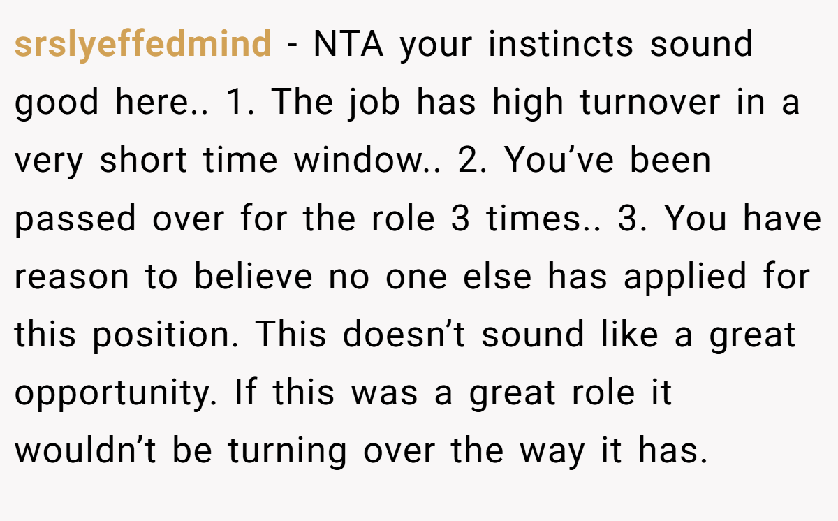 srslyeffedmind - NTA your instincts sound good here.. 1. The job has high turnover in a very short time window.. 2. You’ve been passed over for the role 3 times.. 3. You have reason to believe no one else has applied for this position. This doesn’t sound like a great opportunity. If this was a great role it wouldn’t be turning over the way it has.