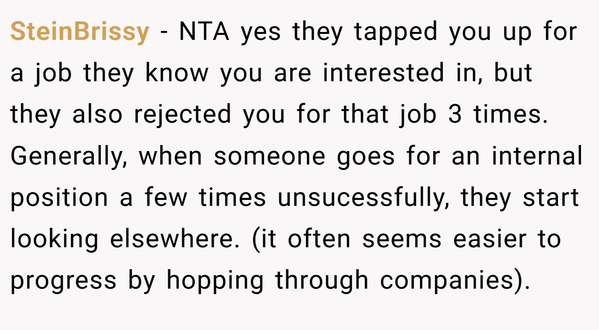 SteinBrissy - NTA yes they tapped you up for a job they know you are interested in, but they also rejected you for that job 3 times. Generally, when someone goes for an internal position a few times unsucessfully, they start looking elsewhere. (it often seems easier to progress by hopping through companies).