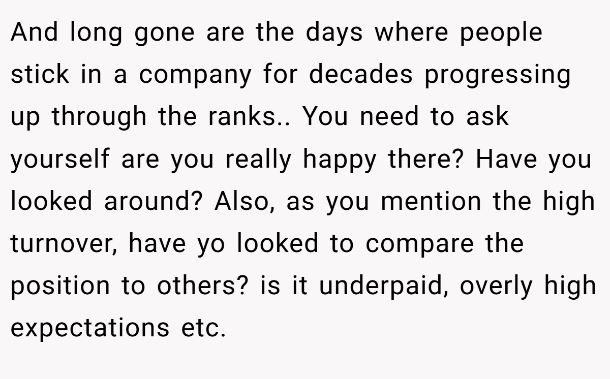And long gone are the days where people stick in a company for decades progressing up through the ranks.. You need to ask yourself are you really happy there? Have you looked around? Also, as you mention the high turnover, have yo looked to compare the position to others? is it underpaid, overly high expectations etc.