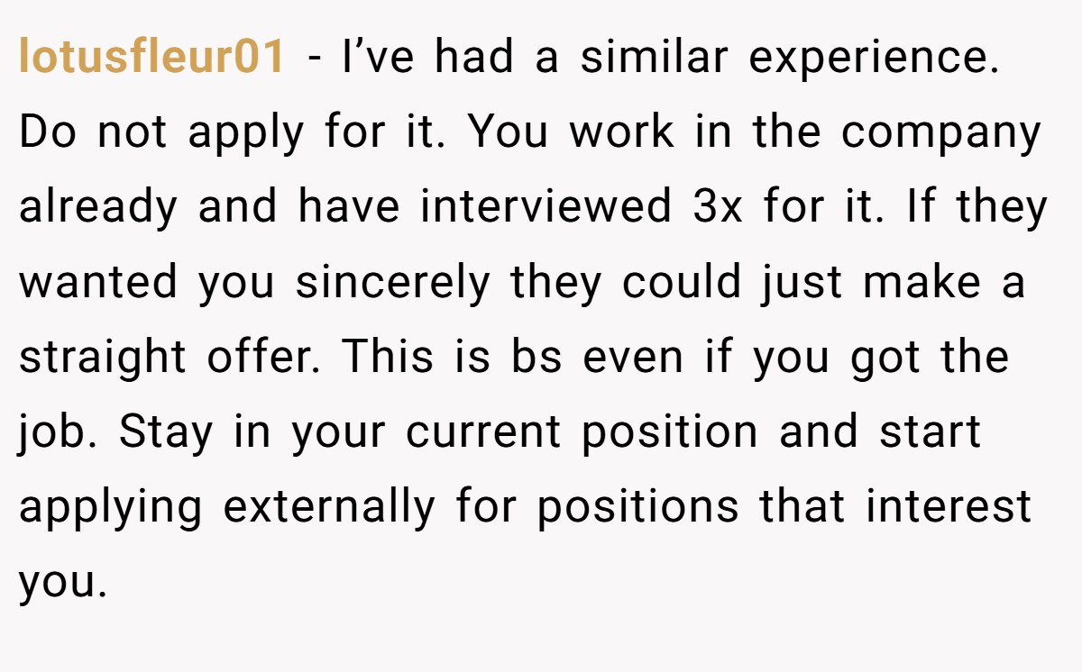 lotusfleur01 - I’ve had a similar experience. Do not apply for it. You work in the company already and have interviewed 3x for it. If they wanted you sincerely they could just make a straight offer. This is bs even if you got the job. Stay in your current position and start applying externally for positions that interest you.