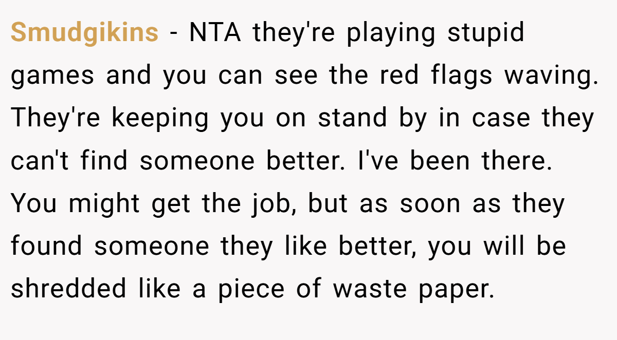 Smudgikins - NTA they're playing stupid games and you can see the red flags waving. They're keeping you on stand by in case they can't find someone better. I've been there. You might get the job, but as soon as they found someone they like better, you will be shredded like a piece of waste paper.