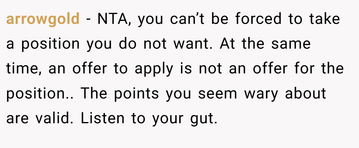 arrowgold - NTA, you can’t be forced to take a position you do not want. At the same time, an offer to apply is not an offer for the position.. The points you seem wary about are valid. Listen to your gut.