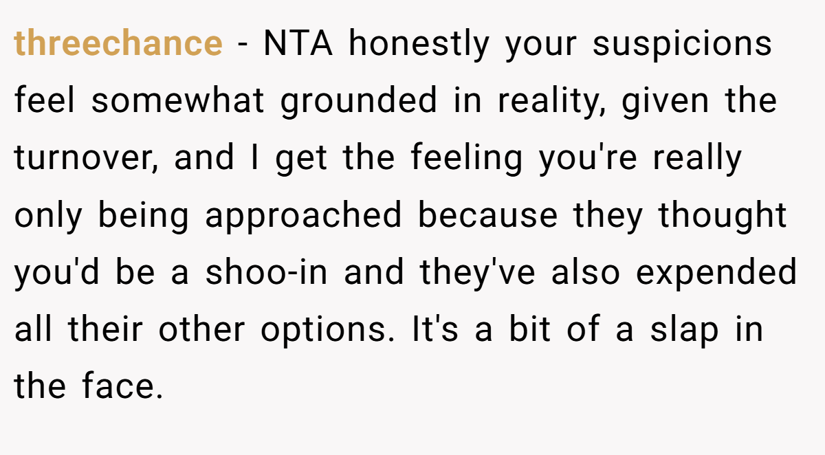 threechance - NTA honestly your suspicions feel somewhat grounded in reality, given the turnover, and I get the feeling you're really only being approached because they thought you'd be a shoo-in and they've also expended all their other options. It's a bit of a slap in the face.