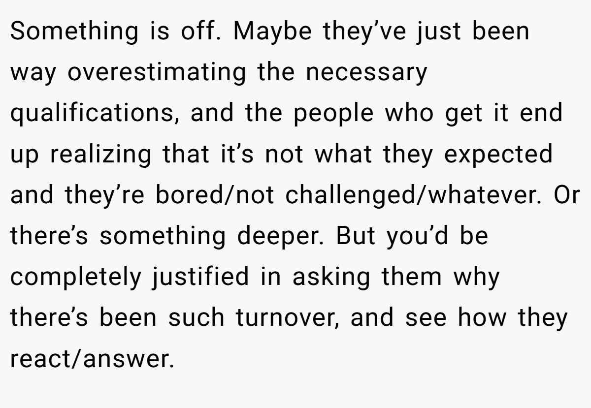Something is off. Maybe they’ve just been way overestimating the necessary qualifications, and the people who get it end up realizing that it’s not what they expected and they’re bored/not challenged/whatever. Or there’s something deeper. But you’d be completely justified in asking them why there’s been such turnover, and see how they react/answer.