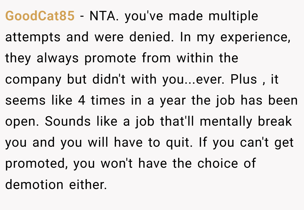 GoodCat85 - NTA. you've made multiple attempts and were denied. In my experience, they always promote from within the company but didn't with you...ever. Plus , it seems like 4 times in a year the job has been open. Sounds like a job that'll mentally break you and you will have to quit. If you can't get promoted, you won't have the choice of demotion either.
