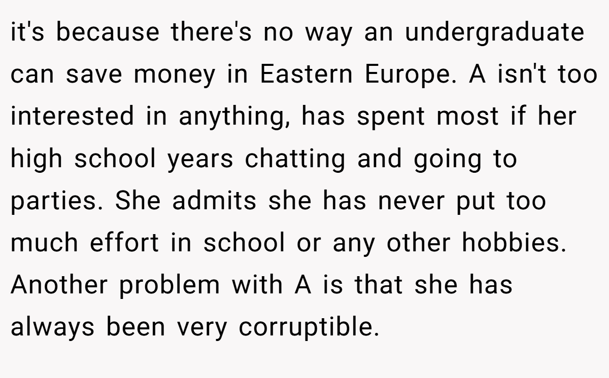 it's because there's no way an undergraduate can save money in Eastern Europe. A isn't too interested in anything, has spent most if her high school years chatting and going to parties. She admits she has never put too much effort in school or any other hobbies. Another problem with A is that she has always been very corruptible.