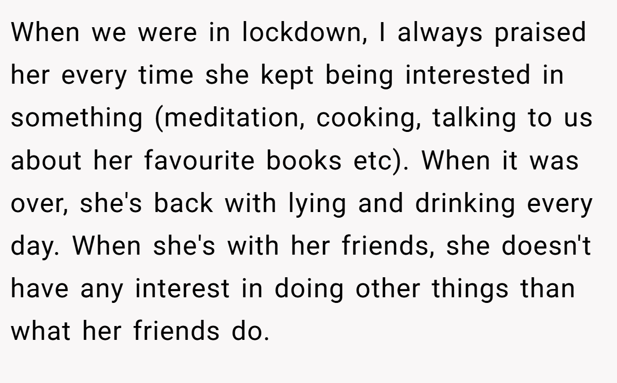 When we were in lockdown, I always praised her every time she kept being interested in something (meditation, cooking, talking to us about her favourite books etc). When it was over, she's back with lying and drinking every day. When she's with her friends, she doesn't have any interest in doing other things than what her friends do.
