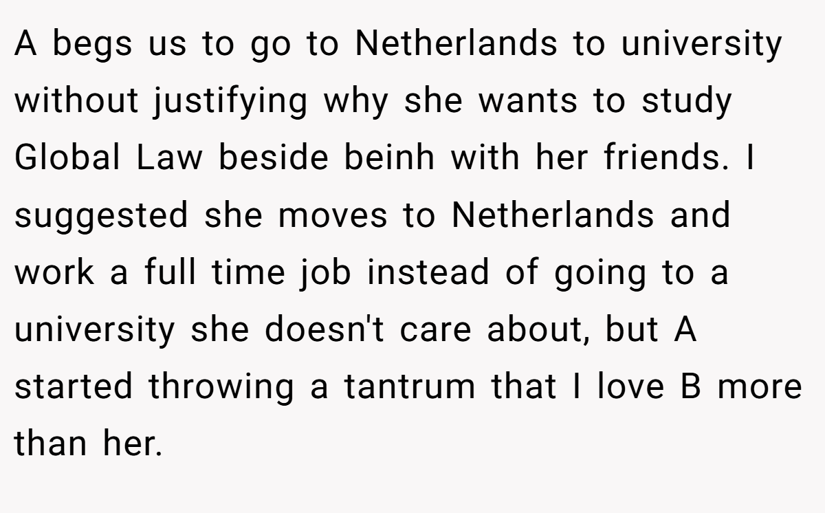 A begs us to go to Netherlands to university without justifying why she wants to study Global Law beside beinh with her friends. I suggested she moves to Netherlands and work a full time job instead of going to a university she doesn't care about, but A started throwing a tantrum that I love B more than her.